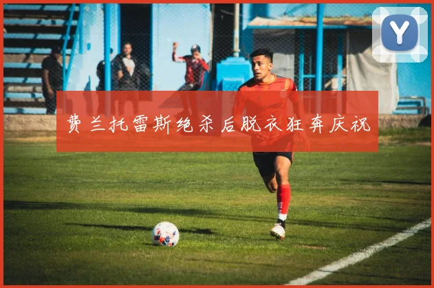 费兰托雷斯绝杀后脱衣狂奔庆祝